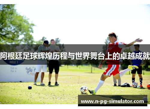 阿根廷足球辉煌历程与世界舞台上的卓越成就 阿根廷足球辉煌历程与世界舞台上的卓越成就