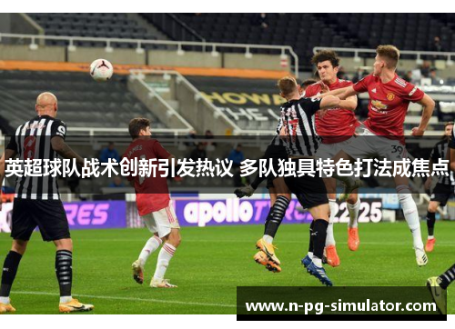 英超球队战术创新引发热议 多队独具特色打法成焦点