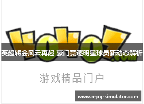 英超转会风云再起 豪门竞逐明星球员新动态解析 英超转会风云再起 豪门竞逐明星球员新动态解析