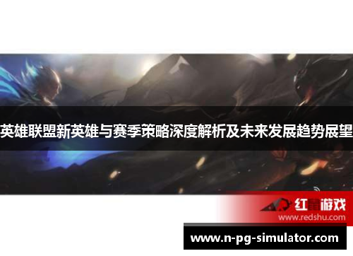 英雄联盟新英雄与赛季策略深度解析及未来发展趋势展望 英雄联盟新英雄与赛季策略深度解析及未来发展趋势展望